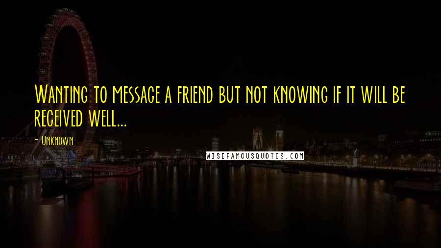 Unknown Quotes: Wanting to message a friend but not knowing if it will be received well...