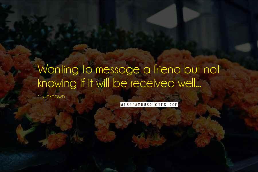 Unknown Quotes: Wanting to message a friend but not knowing if it will be received well...