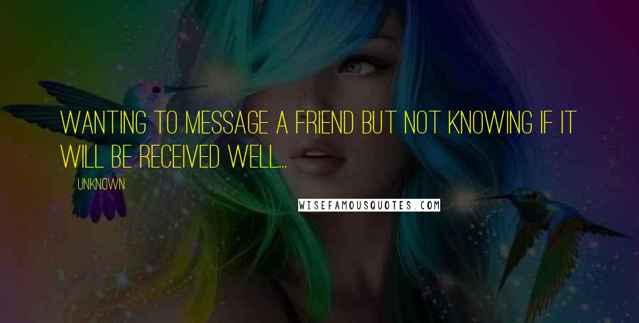 Unknown Quotes: Wanting to message a friend but not knowing if it will be received well...