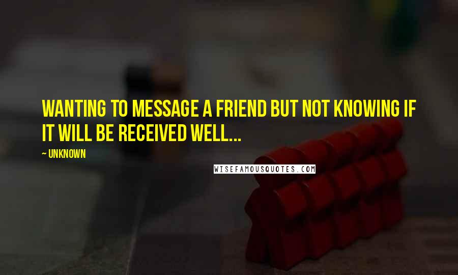 Unknown Quotes: Wanting to message a friend but not knowing if it will be received well...