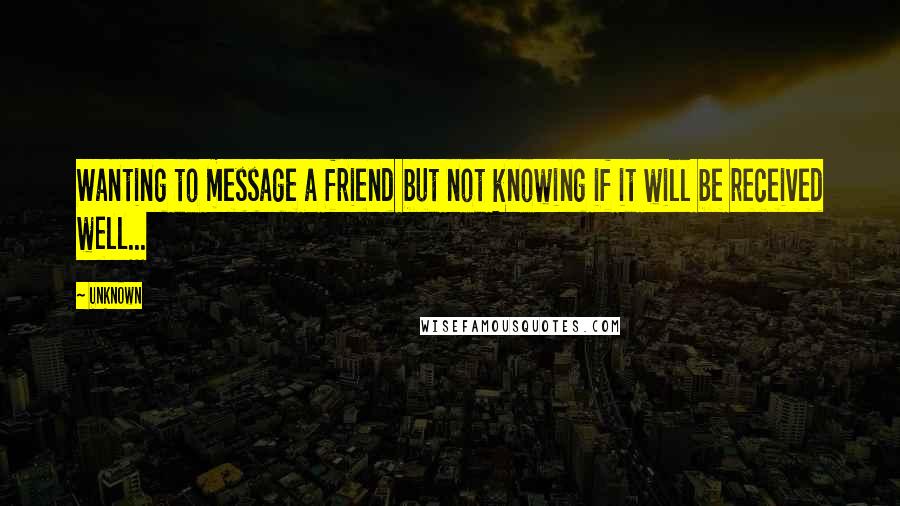 Unknown Quotes: Wanting to message a friend but not knowing if it will be received well...