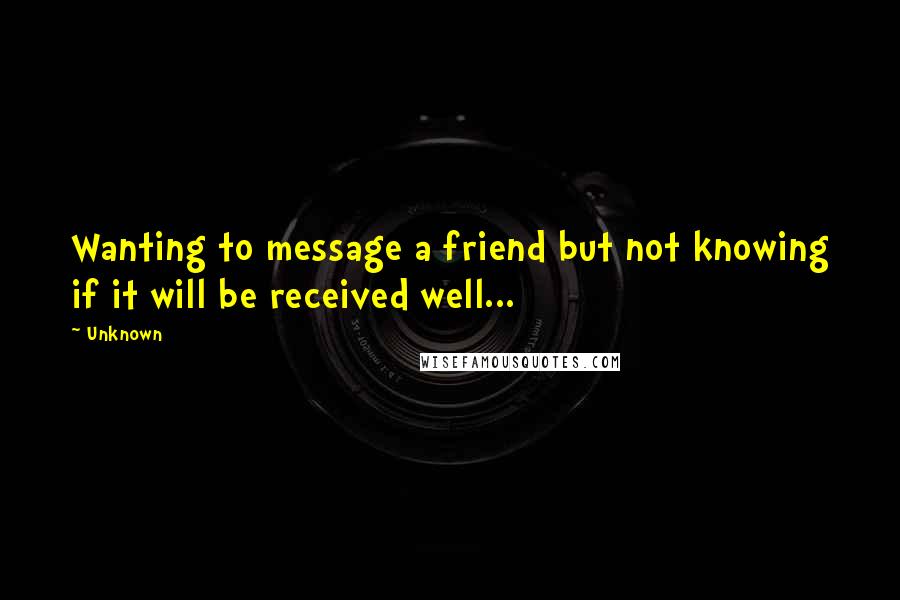 Unknown Quotes: Wanting to message a friend but not knowing if it will be received well...