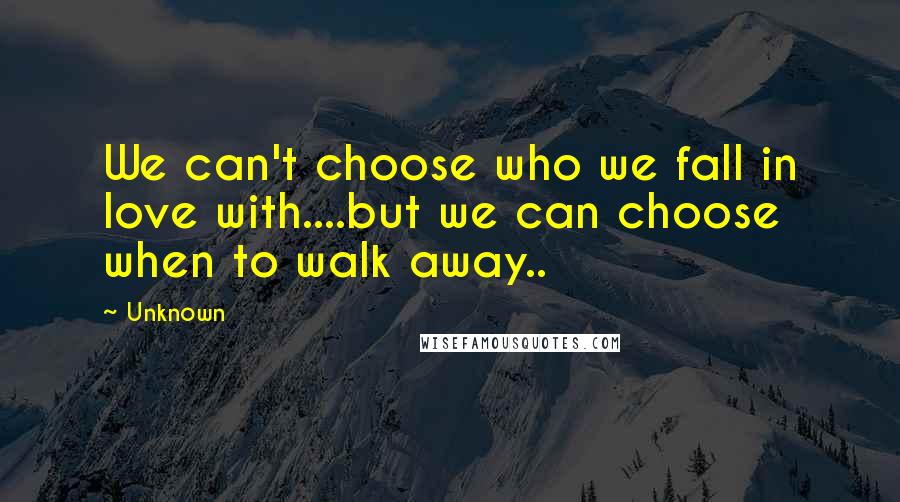 Unknown Quotes: We can't choose who we fall in love with....but we can choose when to walk away..