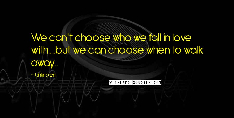 Unknown Quotes: We can't choose who we fall in love with....but we can choose when to walk away..