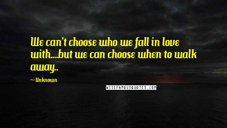 Unknown Quotes: We can't choose who we fall in love with....but we can choose when to walk away..