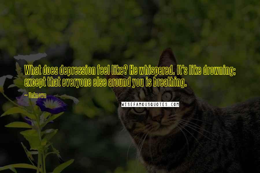 Unknown Quotes: What does depression feel like? He whispered. It's like drowning; except that everyone else around you is breathing.