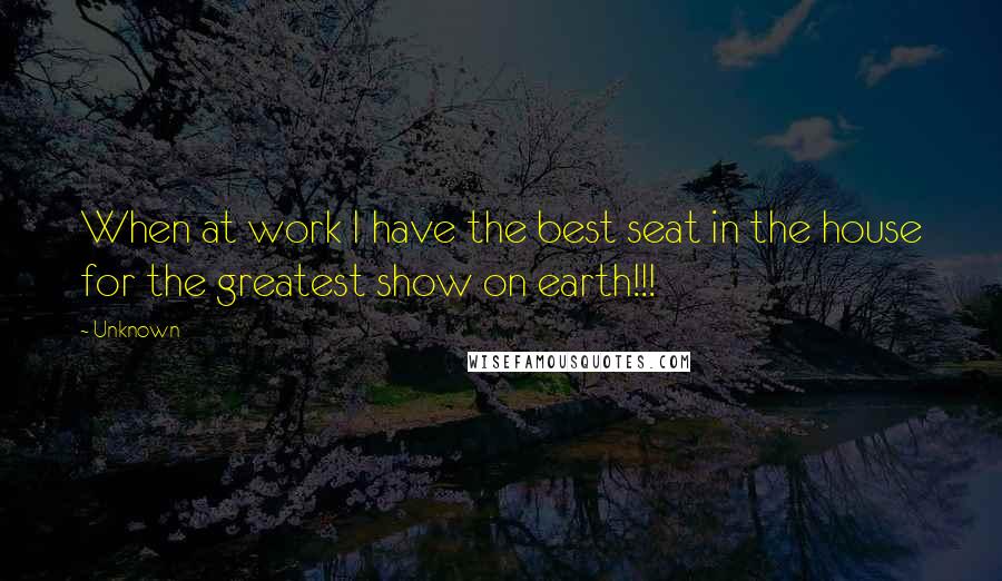 Unknown Quotes: When at work I have the best seat in the house for the greatest show on earth!!!