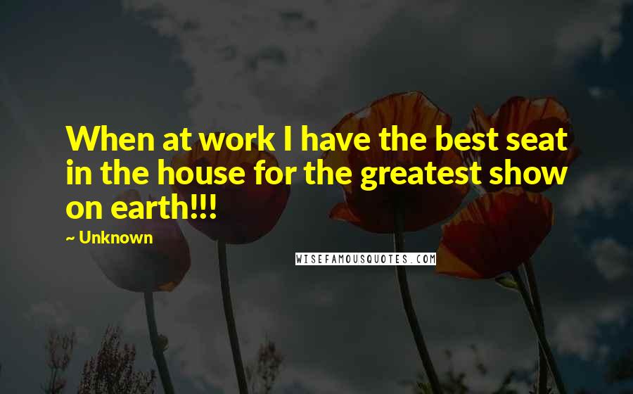 Unknown Quotes: When at work I have the best seat in the house for the greatest show on earth!!!