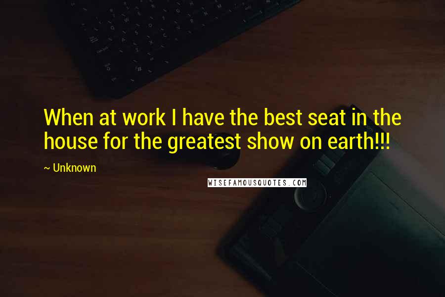 Unknown Quotes: When at work I have the best seat in the house for the greatest show on earth!!!