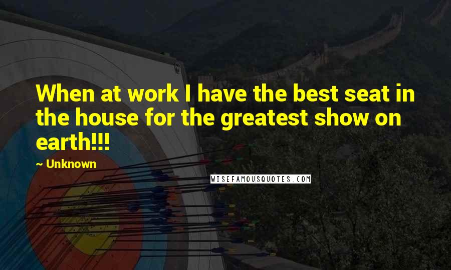 Unknown Quotes: When at work I have the best seat in the house for the greatest show on earth!!!