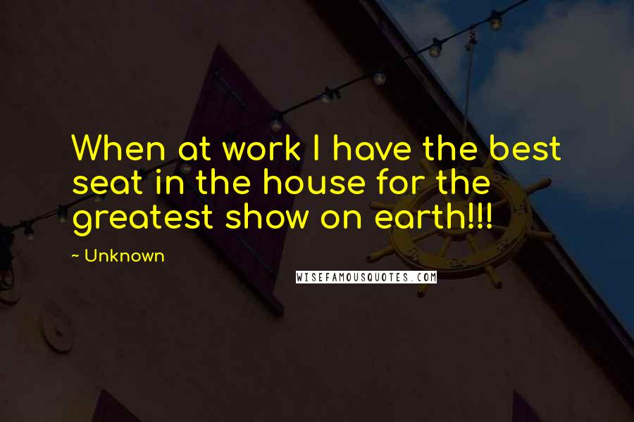 Unknown Quotes: When at work I have the best seat in the house for the greatest show on earth!!!