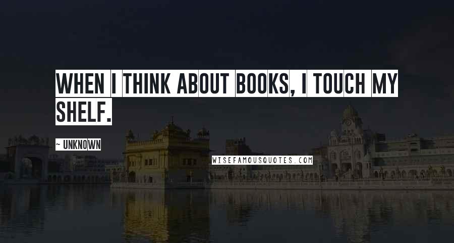 Unknown Quotes: When I think about books, I touch my shelf.