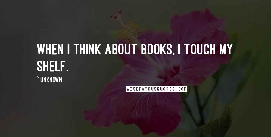 Unknown Quotes: When I think about books, I touch my shelf.