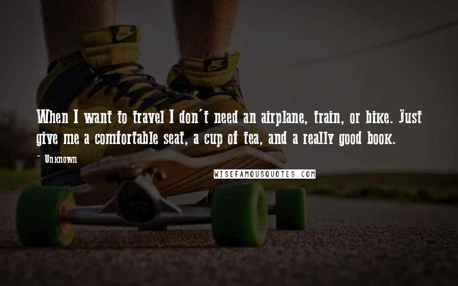 Unknown Quotes: When I want to travel I don't need an airplane, train, or bike. Just give me a comfortable seat, a cup of tea, and a really good book.