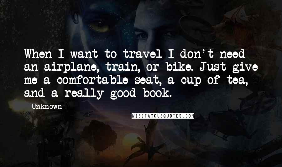 Unknown Quotes: When I want to travel I don't need an airplane, train, or bike. Just give me a comfortable seat, a cup of tea, and a really good book.