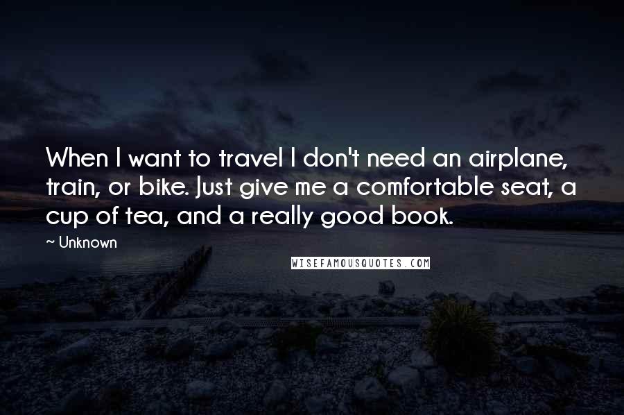 Unknown Quotes: When I want to travel I don't need an airplane, train, or bike. Just give me a comfortable seat, a cup of tea, and a really good book.