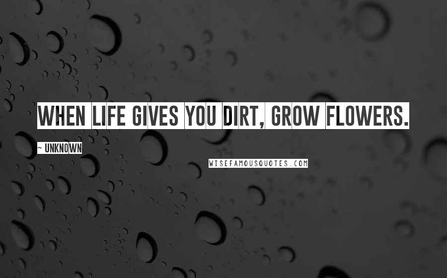 Unknown Quotes: When life gives you dirt, grow flowers.