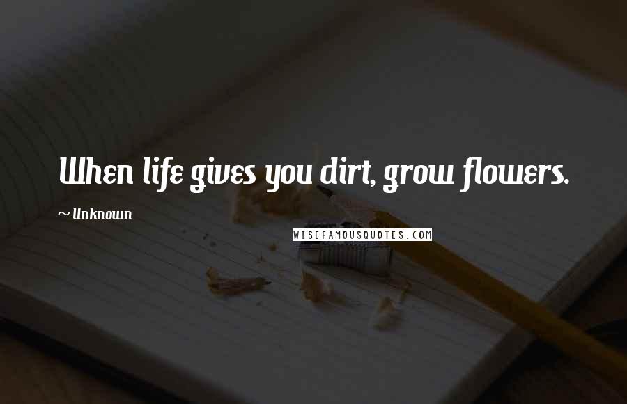 Unknown Quotes: When life gives you dirt, grow flowers.