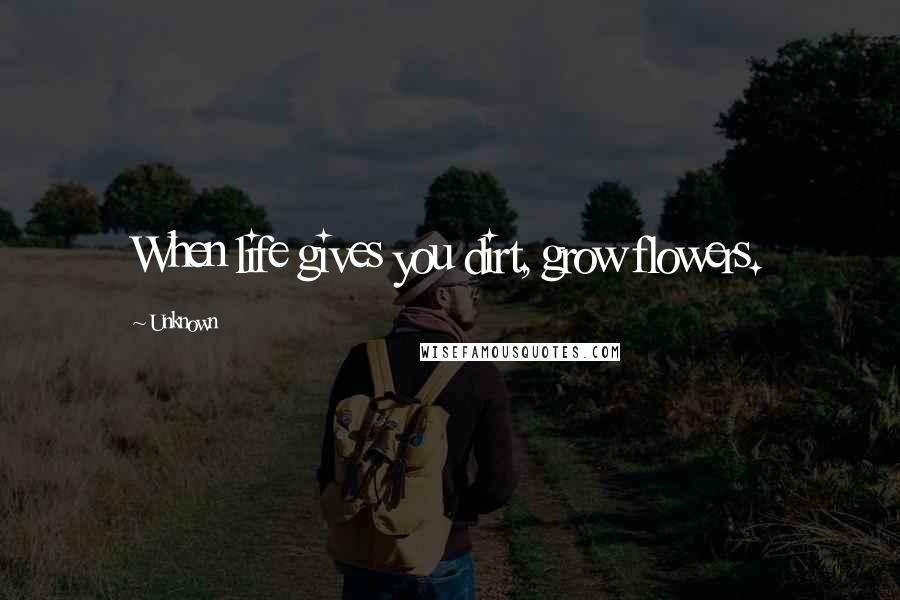 Unknown Quotes: When life gives you dirt, grow flowers.