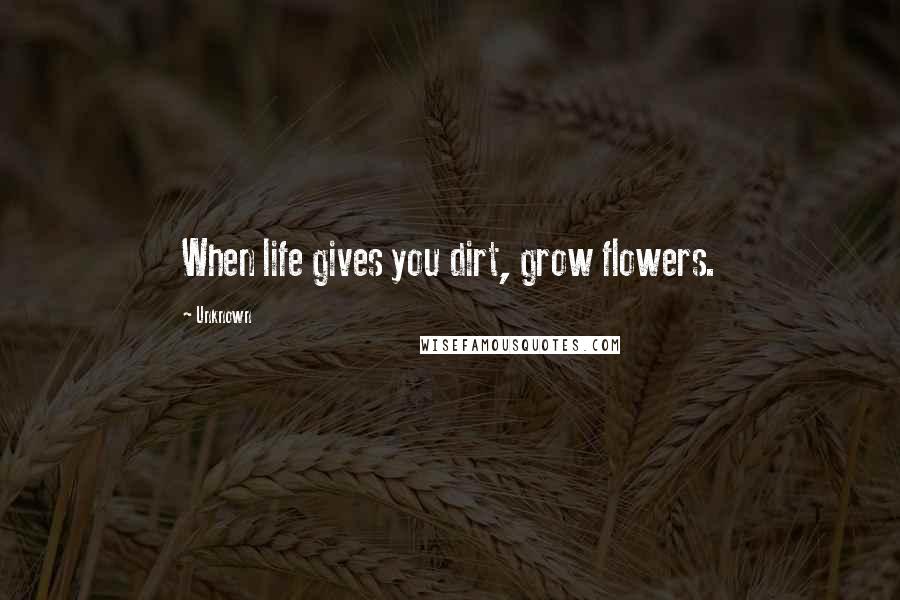 Unknown Quotes: When life gives you dirt, grow flowers.