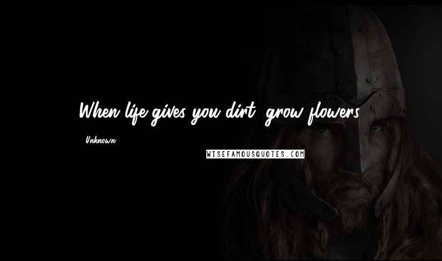 Unknown Quotes: When life gives you dirt, grow flowers.