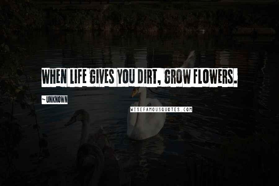 Unknown Quotes: When life gives you dirt, grow flowers.