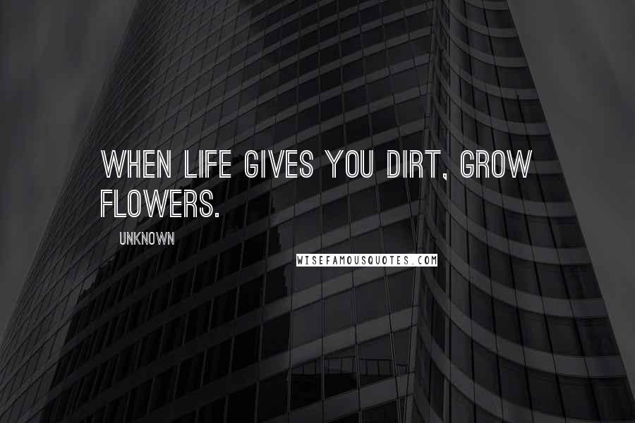 Unknown Quotes: When life gives you dirt, grow flowers.