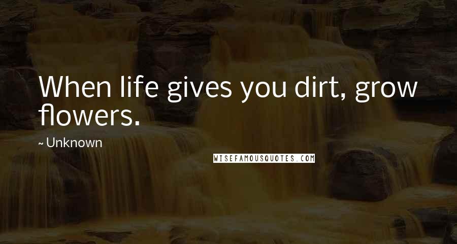 Unknown Quotes: When life gives you dirt, grow flowers.