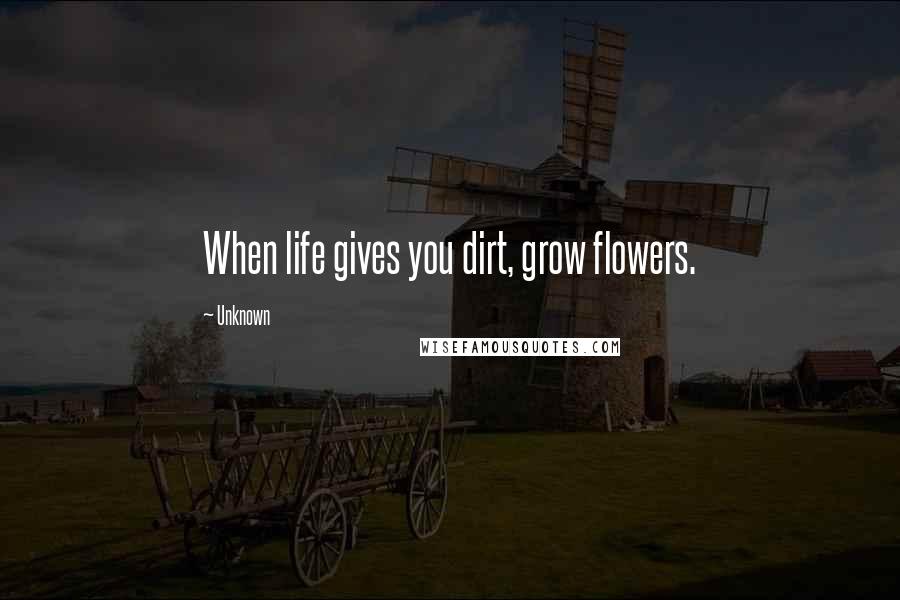 Unknown Quotes: When life gives you dirt, grow flowers.
