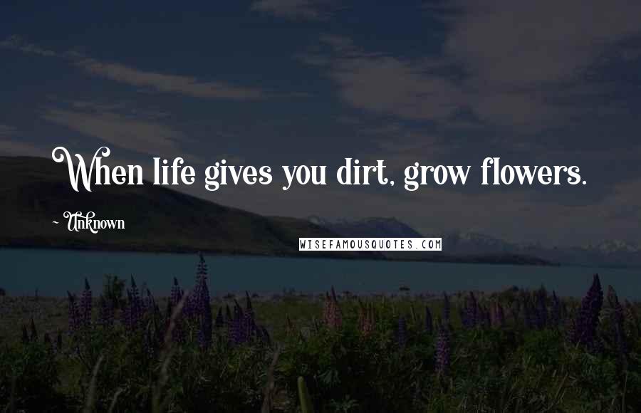 Unknown Quotes: When life gives you dirt, grow flowers.