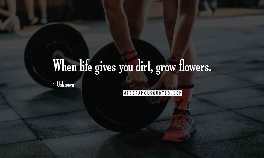 Unknown Quotes: When life gives you dirt, grow flowers.