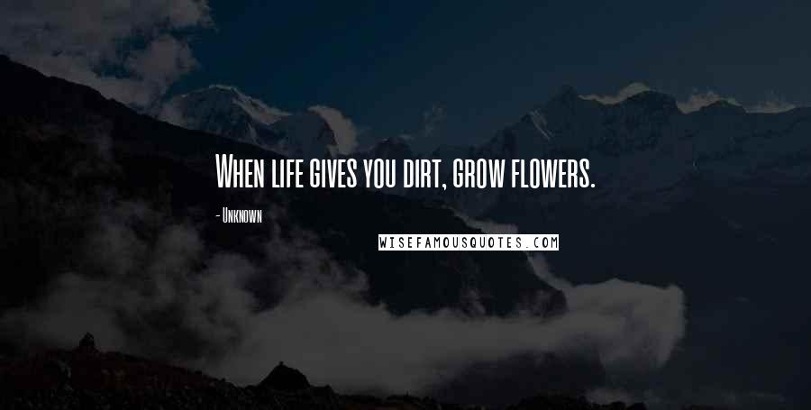 Unknown Quotes: When life gives you dirt, grow flowers.