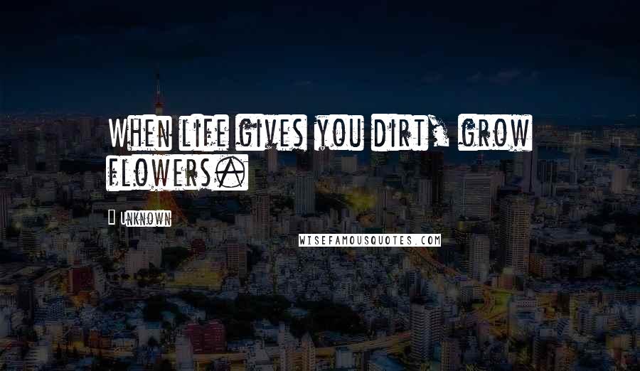 Unknown Quotes: When life gives you dirt, grow flowers.