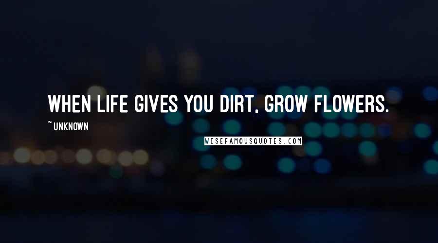 Unknown Quotes: When life gives you dirt, grow flowers.