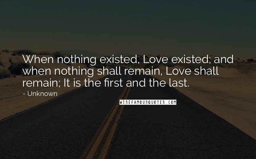 Unknown Quotes: When nothing existed, Love existed; and when nothing shall remain, Love shall remain; It is the first and the last.