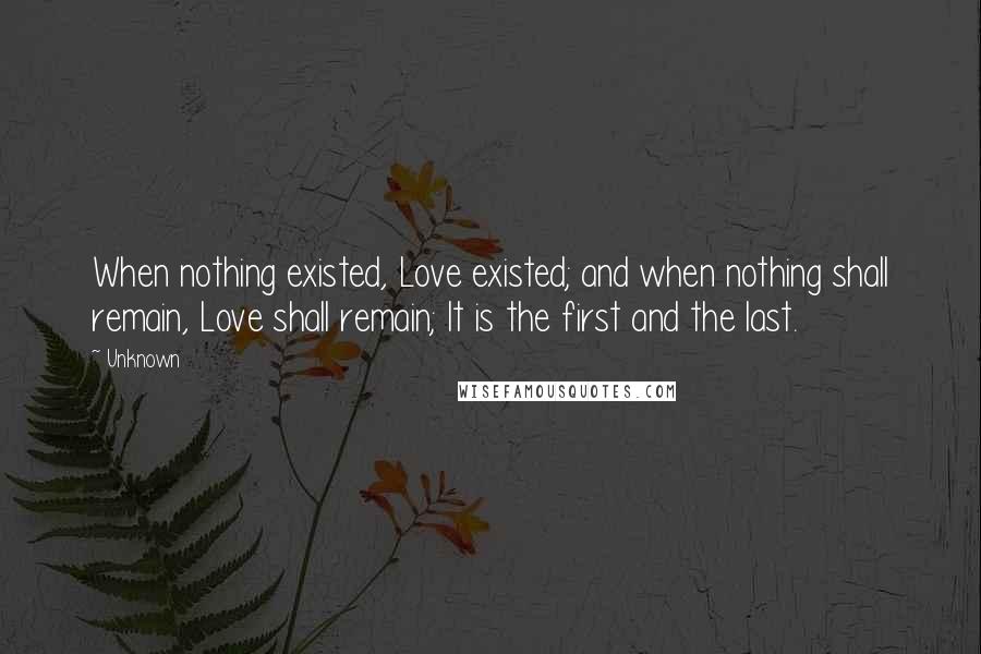 Unknown Quotes: When nothing existed, Love existed; and when nothing shall remain, Love shall remain; It is the first and the last.