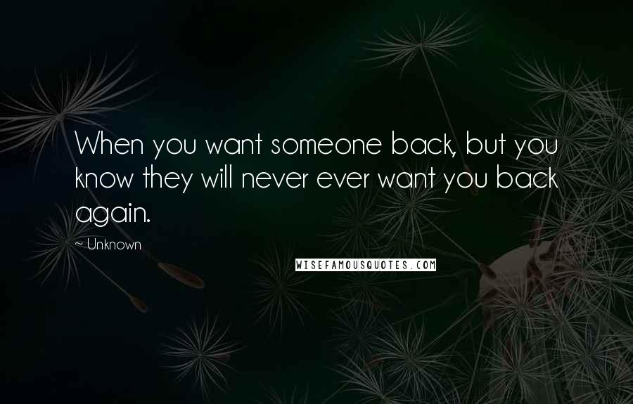Unknown Quotes: When you want someone back, but you know they will never ever want you back again.