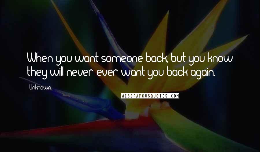 Unknown Quotes: When you want someone back, but you know they will never ever want you back again.