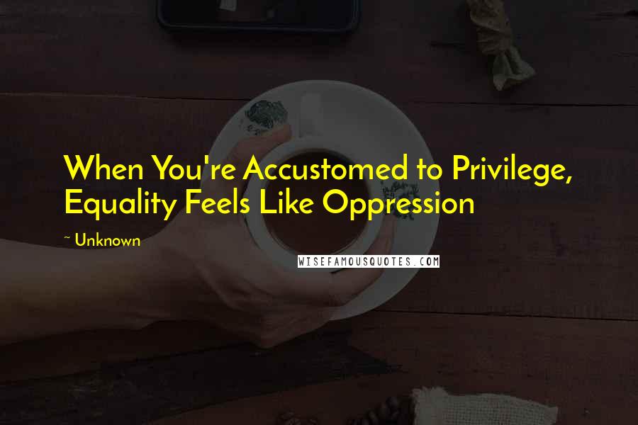 Unknown Quotes: When You're Accustomed to Privilege, Equality Feels Like Oppression