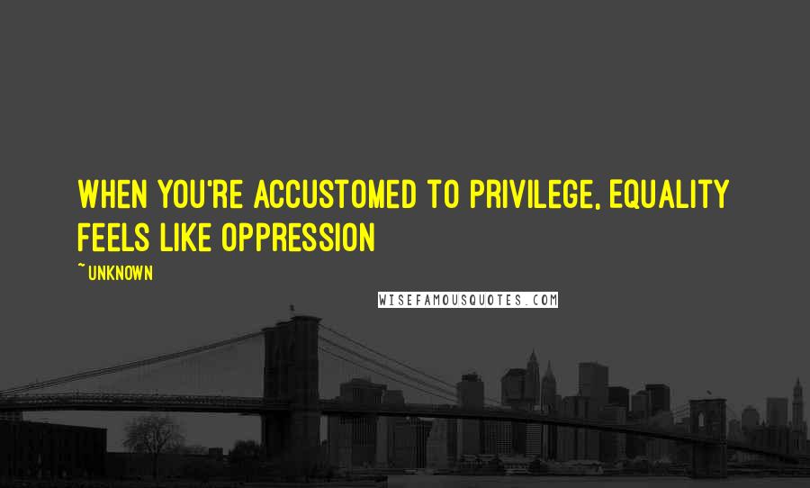 Unknown Quotes: When You're Accustomed to Privilege, Equality Feels Like Oppression