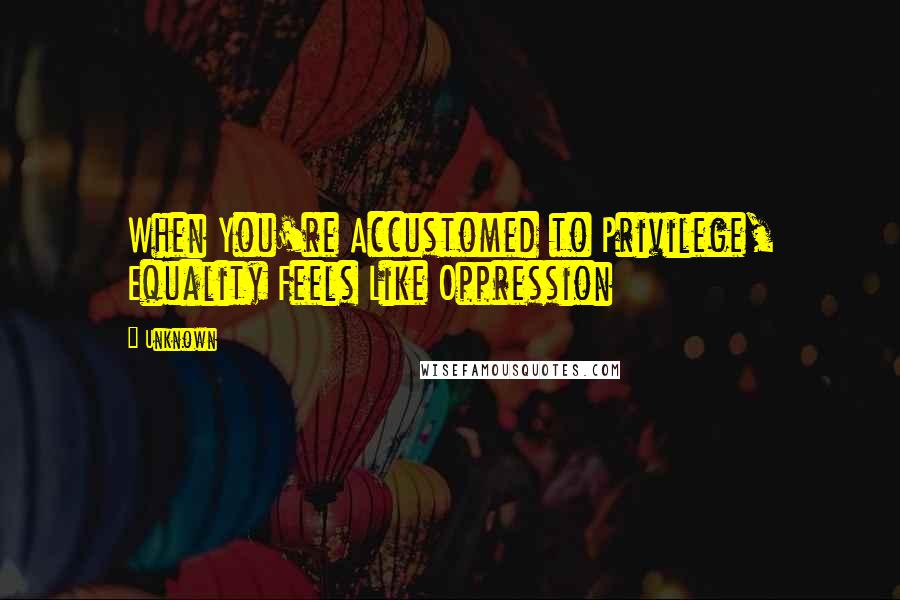 Unknown Quotes: When You're Accustomed to Privilege, Equality Feels Like Oppression