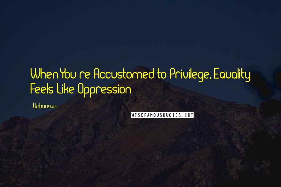 Unknown Quotes: When You're Accustomed to Privilege, Equality Feels Like Oppression