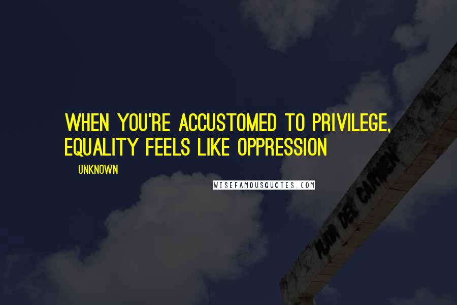 Unknown Quotes: When You're Accustomed to Privilege, Equality Feels Like Oppression