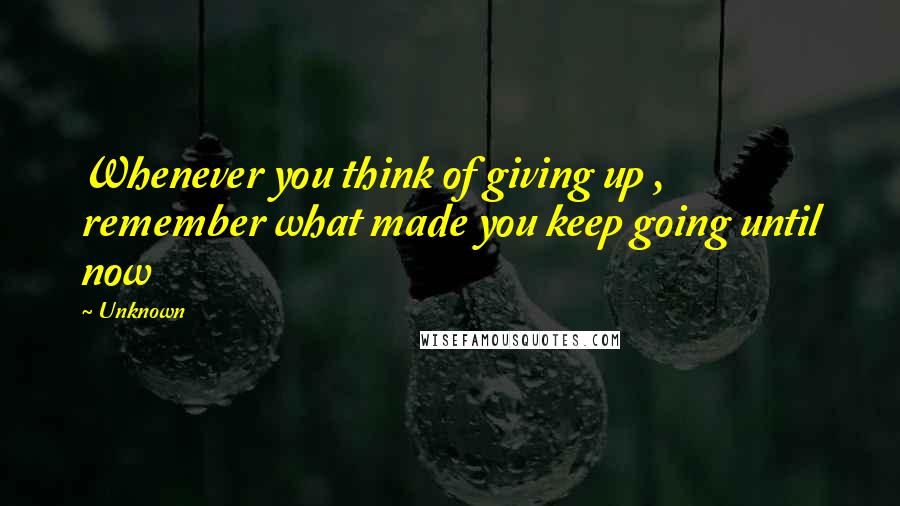 Unknown Quotes: Whenever you think of giving up , remember what made you keep going until now