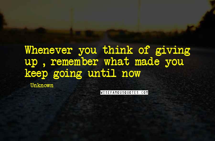 Unknown Quotes: Whenever you think of giving up , remember what made you keep going until now