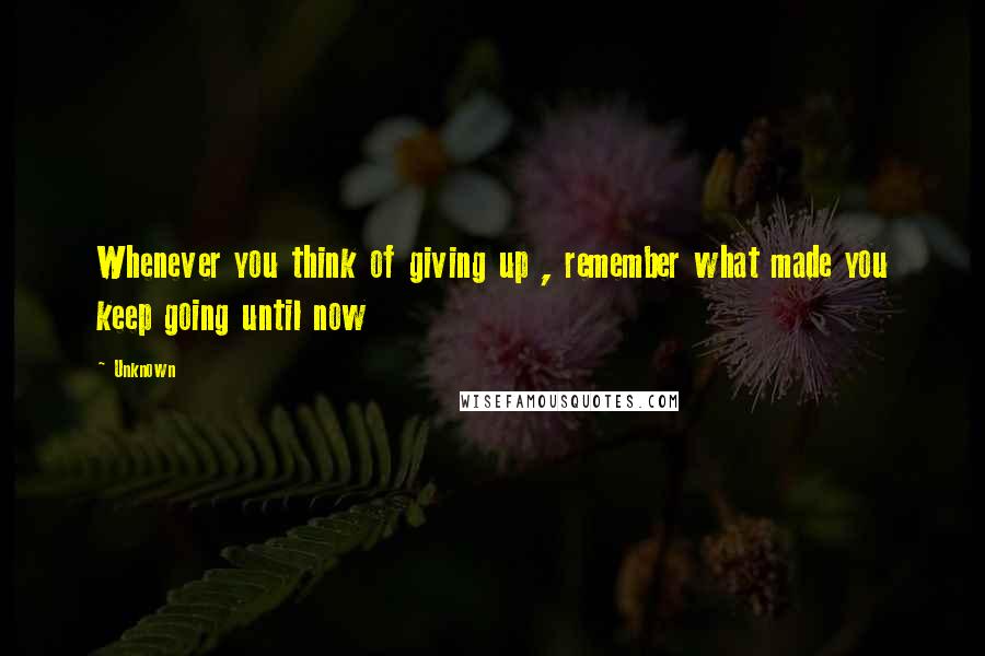 Unknown Quotes: Whenever you think of giving up , remember what made you keep going until now