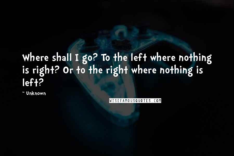 Unknown Quotes: Where shall I go? To the left where nothing is right? Or to the right where nothing is left?