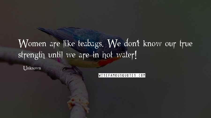 Unknown Quotes: Women are like teabags. We don't know our true strength until we are in hot water!