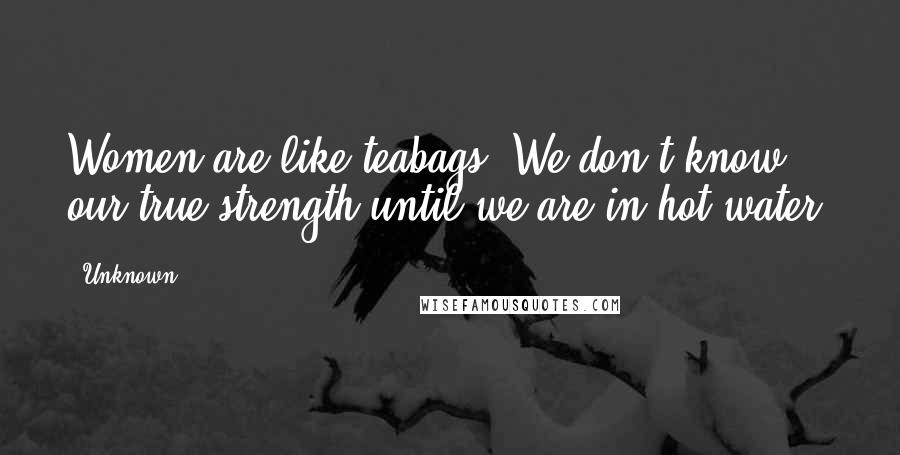 Unknown Quotes: Women are like teabags. We don't know our true strength until we are in hot water!