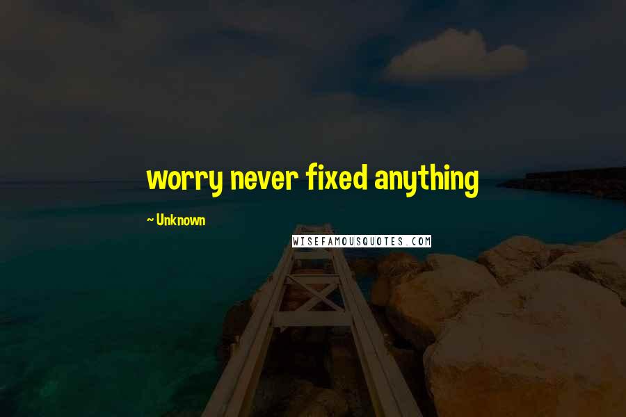 Unknown Quotes: worry never fixed anything